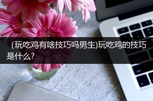 （玩吃鸡有啥技巧吗男生)玩吃鸡的技巧是什么?