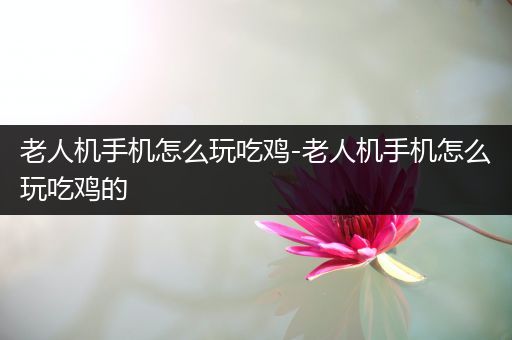 老人机手机怎么玩吃鸡-老人机手机怎么玩吃鸡的