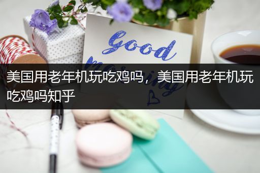 美国用老年机玩吃鸡吗，美国用老年机玩吃鸡吗知乎