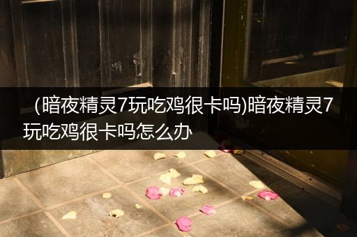 （暗夜精灵7玩吃鸡很卡吗)暗夜精灵7玩吃鸡很卡吗怎么办