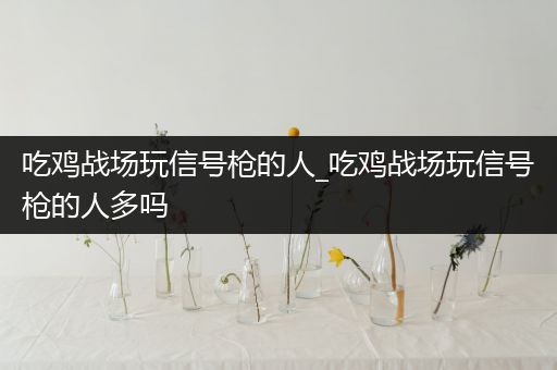 吃鸡战场玩信号枪的人_吃鸡战场玩信号枪的人多吗
