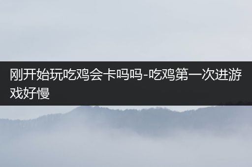 刚开始玩吃鸡会卡吗吗-吃鸡第一次进游戏好慢