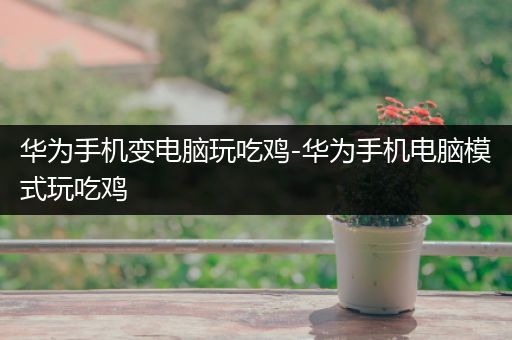 华为手机变电脑玩吃鸡-华为手机电脑模式玩吃鸡