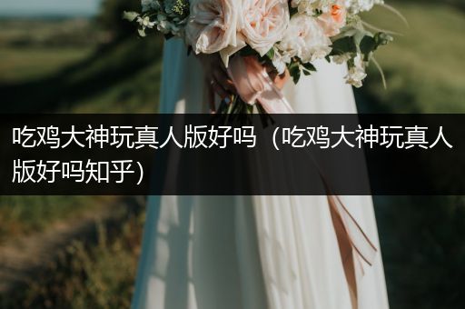 吃鸡大神玩真人版好吗（吃鸡大神玩真人版好吗知乎）