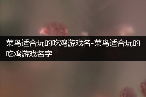 菜鸟适合玩的吃鸡游戏名-菜鸟适合玩的吃鸡游戏名字