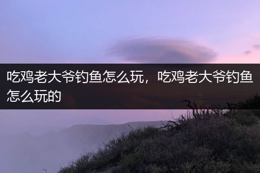 吃鸡老大爷钓鱼怎么玩，吃鸡老大爷钓鱼怎么玩的