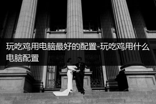玩吃鸡用电脑最好的配置-玩吃鸡用什么电脑配置