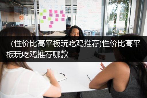 （性价比高平板玩吃鸡推荐)性价比高平板玩吃鸡推荐哪款