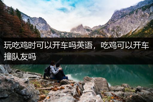 玩吃鸡时可以开车吗英语，吃鸡可以开车撞队友吗