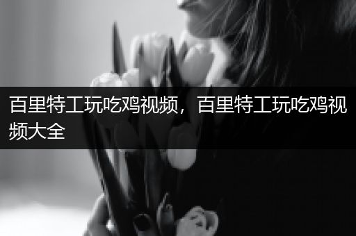 百里特工玩吃鸡视频，百里特工玩吃鸡视频大全