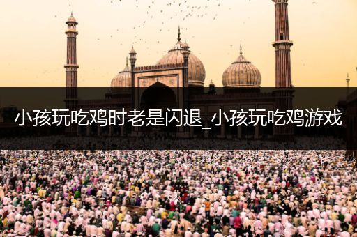 小孩玩吃鸡时老是闪退_小孩玩吃鸡游戏