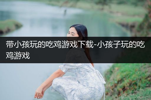 带小孩玩的吃鸡游戏下载-小孩子玩的吃鸡游戏