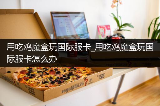 用吃鸡魔盒玩国际服卡_用吃鸡魔盒玩国际服卡怎么办