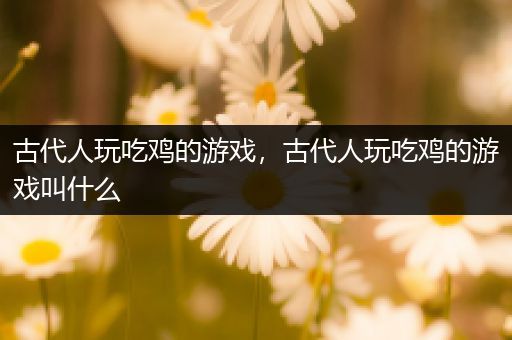 古代人玩吃鸡的游戏，古代人玩吃鸡的游戏叫什么