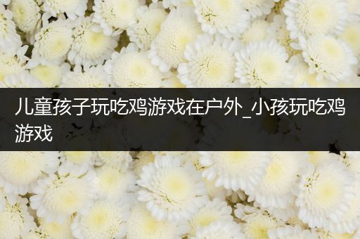 儿童孩子玩吃鸡游戏在户外_小孩玩吃鸡游戏