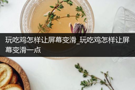 玩吃鸡怎样让屏幕变滑_玩吃鸡怎样让屏幕变滑一点