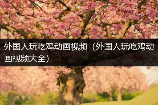 外国人玩吃鸡动画视频（外国人玩吃鸡动画视频大全）