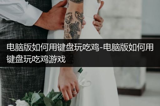 电脑版如何用键盘玩吃鸡-电脑版如何用键盘玩吃鸡游戏