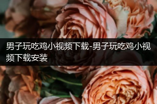男子玩吃鸡小视频下载-男子玩吃鸡小视频下载安装