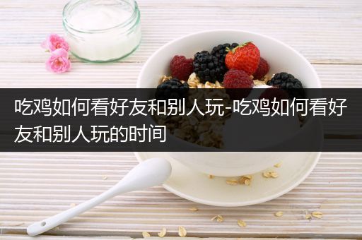 吃鸡如何看好友和别人玩-吃鸡如何看好友和别人玩的时间