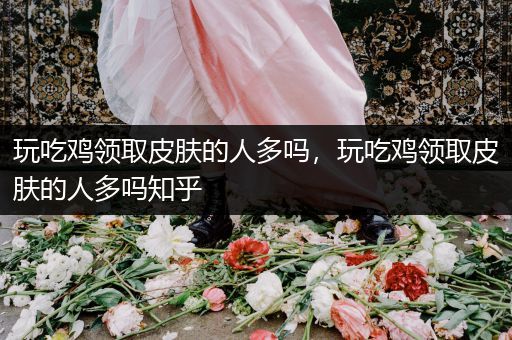 玩吃鸡领取皮肤的人多吗，玩吃鸡领取皮肤的人多吗知乎