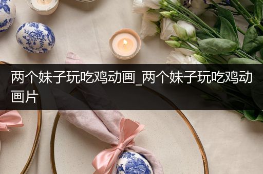 两个妹子玩吃鸡动画_两个妹子玩吃鸡动画片