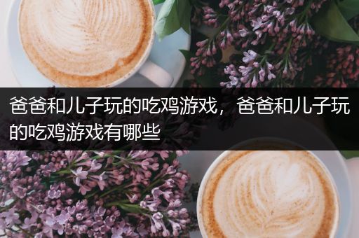 爸爸和儿子玩的吃鸡游戏，爸爸和儿子玩的吃鸡游戏有哪些