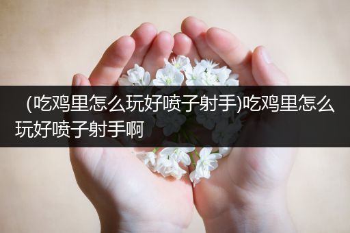 （吃鸡里怎么玩好喷子射手)吃鸡里怎么玩好喷子射手啊