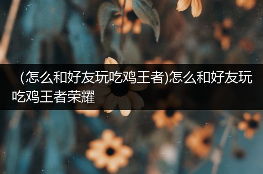 （怎么和好友玩吃鸡王者)怎么和好友玩吃鸡王者荣耀
