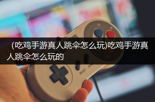 （吃鸡手游真人跳伞怎么玩)吃鸡手游真人跳伞怎么玩的