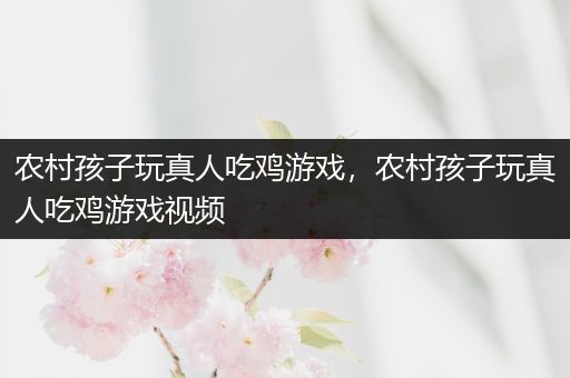 农村孩子玩真人吃鸡游戏，农村孩子玩真人吃鸡游戏视频