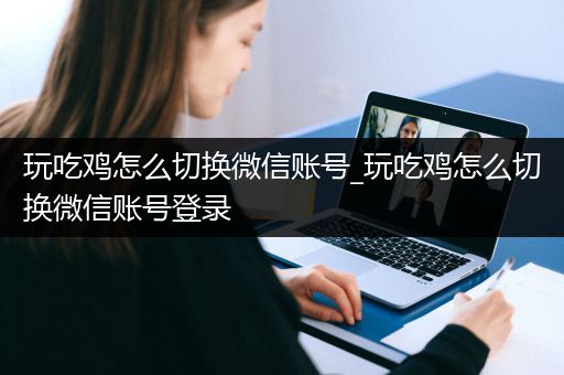 玩吃鸡怎么切换微信账号_玩吃鸡怎么切换微信账号登录