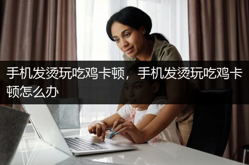 手机发烫玩吃鸡卡顿，手机发烫玩吃鸡卡顿怎么办