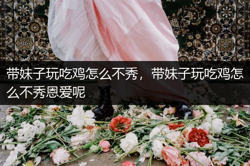 带妹子玩吃鸡怎么不秀，带妹子玩吃鸡怎么不秀恩爱呢