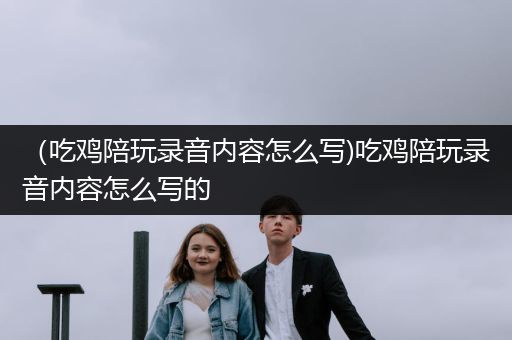 （吃鸡陪玩录音内容怎么写)吃鸡陪玩录音内容怎么写的