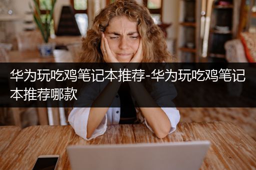 华为玩吃鸡笔记本推荐-华为玩吃鸡笔记本推荐哪款