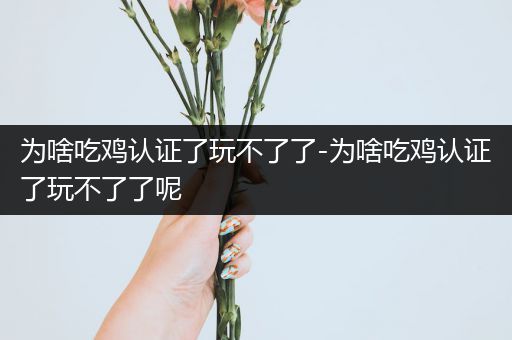 为啥吃鸡认证了玩不了了-为啥吃鸡认证了玩不了了呢
