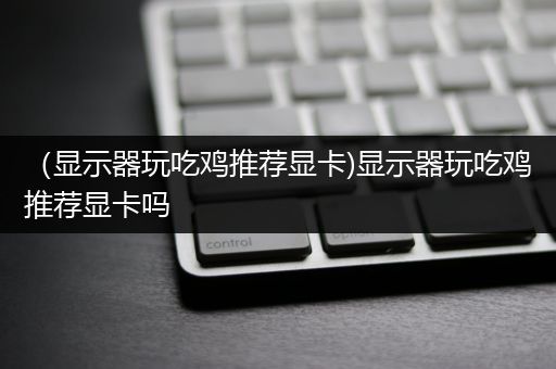 （显示器玩吃鸡推荐显卡)显示器玩吃鸡推荐显卡吗