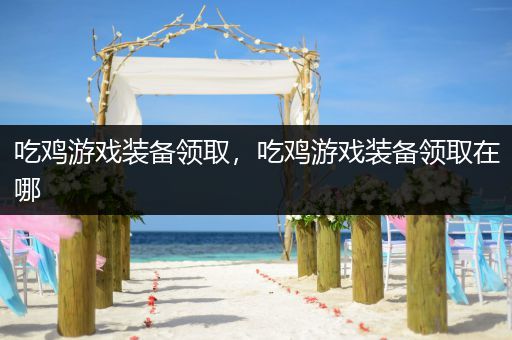 吃鸡游戏装备领取，吃鸡游戏装备领取在哪
