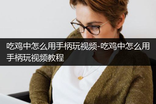 吃鸡中怎么用手柄玩视频-吃鸡中怎么用手柄玩视频教程
