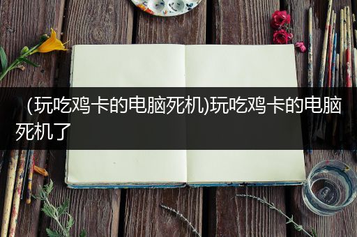 （玩吃鸡卡的电脑死机)玩吃鸡卡的电脑死机了