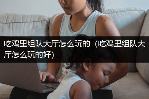吃鸡里组队大厅怎么玩的（吃鸡里组队大厅怎么玩的好）