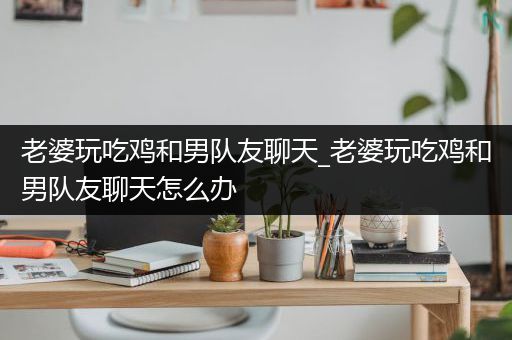 老婆玩吃鸡和男队友聊天_老婆玩吃鸡和男队友聊天怎么办