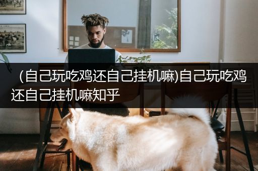 （自己玩吃鸡还自己挂机嘛)自己玩吃鸡还自己挂机嘛知乎