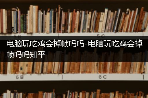 电脑玩吃鸡会掉帧吗吗-电脑玩吃鸡会掉帧吗吗知乎