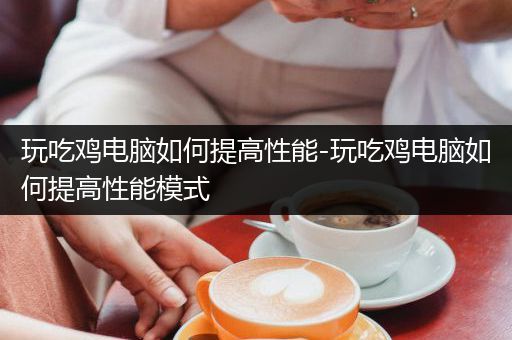玩吃鸡电脑如何提高性能-玩吃鸡电脑如何提高性能模式