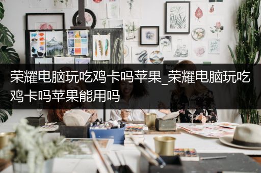 荣耀电脑玩吃鸡卡吗苹果_荣耀电脑玩吃鸡卡吗苹果能用吗