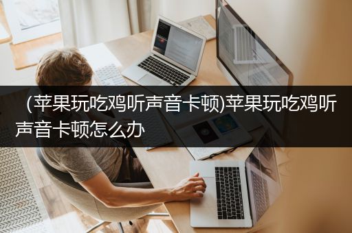 （苹果玩吃鸡听声音卡顿)苹果玩吃鸡听声音卡顿怎么办