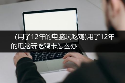 （用了12年的电脑玩吃鸡)用了12年的电脑玩吃鸡卡怎么办