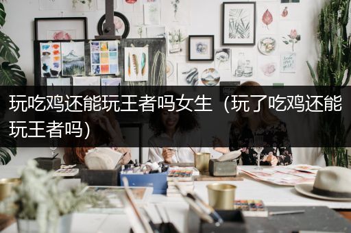 玩吃鸡还能玩王者吗女生（玩了吃鸡还能玩王者吗）